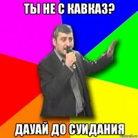 ты не с кавказ? дауай до суидания