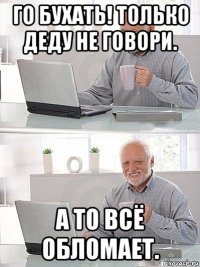 го бухать! только деду не говори. а то всё обломает.