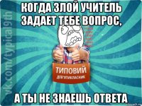 когда злой учитель задает тебе вопрос, а ты не знаешь ответа