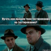 Ну что, как прошло твое тестирование
на тестирование? 