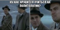 ну как, нравится учиться на политологии? 