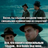 Васек, ты слышал, создали тему со смешными комментами из соцсетей? Все, что нажито непосильным трудом... Все бояну под меха...