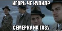 игорь че купил? семерку на газу