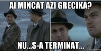 ai mincat azi grecika? nu...s-a terminat...