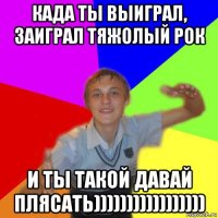 када ты выиграл, заиграл тяжолый рок и ты такой давай плясать)))))))))))))))))