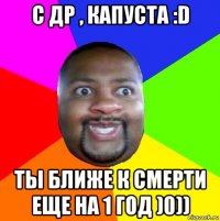 с др , капуста :d ты ближе к смерти еще на 1 год )0))