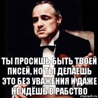 Ты просишь быть твоей писей, но ты делаешь это без уважения и даже не идёшь в рабство