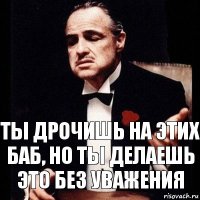 Ты дрочишь на этих баб, но ты делаешь это без уважения