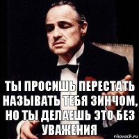 ты просишь перестать называть тебя зинчом, но ты делаешь это без уважения