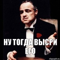 ну тогда высри его