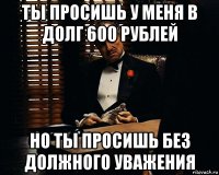 ты просишь у меня в долг 600 рублей но ты просишь без должного уважения