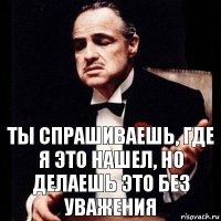 Ты спрашиваешь, где я это нашел, но делаешь это без уважения