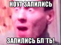 ноут запились запились бл*ть!