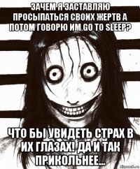 зачем я заставляю просыпаться своих жертв а потом говорю им go to sleep? что бы увидеть страх в их глазах! да и так прикольнее...