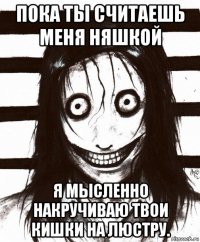 пока ты считаешь меня няшкой я мысленно накручиваю твои кишки на люстру.