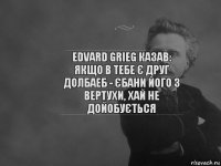 Edvard Grieg казав: Якщо в тебе є друг долбаеб - єбани його з вертухи, хай не дойобується