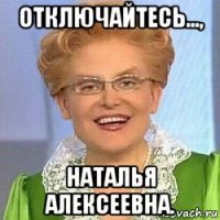 отключайтесь..., наталья алексеевна.