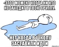 -этот момент когда ни кто не заходит в твою группу. -нет когда в школу заставили идти