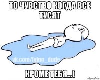 то чувство когда все тусят кроме тебя...(