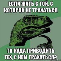 если жить с той, с которой не трахаться то куда приводить тех, с кем трахаться?