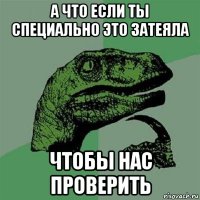 а что если ты специально это затеяла чтобы нас проверить