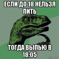 если до 18 нельзя пить тогда выпью в 18:05