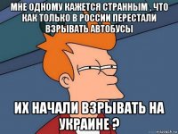 мне одному кажется странным , что как только в россии перестали взрывать автобусы их начали взрывать на украине ?