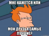 мне кажется или мои друзья самые лучшие?