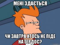 мені здається чи завтра хтось не піде на гердос?