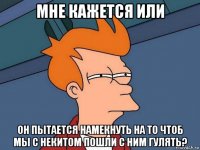 мне кажется или он пытается намекнуть на то чтоб мы с некитом пошли с ним гулять?