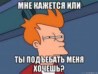 мне кажется или ты подъебать меня хочешь?