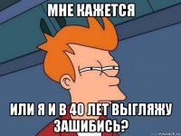 мне кажется или я и в 40 лет выгляжу зашибись?