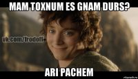 mam toxnum es gnam durs? ari pachem