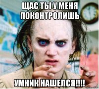 щас ты у меня поконтролишь умник нашелся!!!!