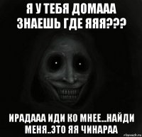 я у тебя домааа знаешь где яяя??? ирадааа иди ко мнее...найди меня..это яя чинараа