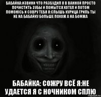 бабайка:извини что разбудил я в ванной просто почистить зубы и помытся хотел и потом помоюсь и совру тебя я:слышь курица гриль ты не на бабайку больше похож а на бомжа бабайка: сожру всё я:не удается я с ночником сплю