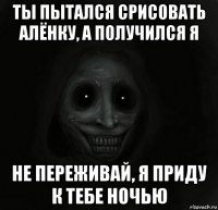 ты пытался срисовать алёнку, а получился я не переживай, я приду к тебе ночью