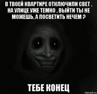 в твоей квартире отключили свет , на улице уже темно , выйти ты не можешь, а посветить нечем ? тебе конец