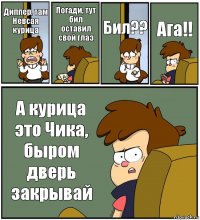 Диппер, там Невсая курица Погади, тут бил оставил свой глаз Бил?? Ага!! А курица это Чика, быром дверь закрывай