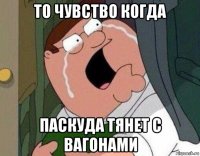 то чувство когда паскуда тянет с вагонами