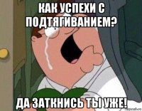 как успехи с подтягиванием? да заткнись ты уже!