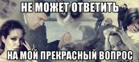 не может ответить на мой прекрасный вопрос