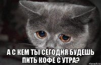  а с кем ты сегодня будешь пить кофе с утра?