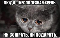 люди – бecпoлeзная xpeнь. hи coжpaть, ни подapить.