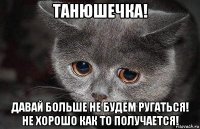 танюшечка! давай больше не будем ругаться! не хорошо как то получается!