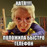 катя!!!! положила быстро телефон