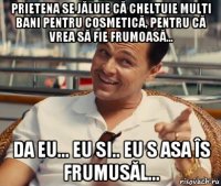 prietena se jăluie că cheltuie multi bani pentru cosmetică, pentru că vrea să fie frumoasă... da eu... eu si.. eu s asa îs frumusăl...