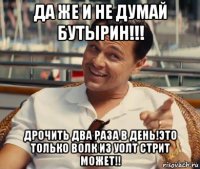 да же и не думай бутырин!!! дрочить два раза в день!это только волк из уолт стрит может!!