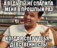 а ведь ты не спалила меня в прошлый раз когда я спер у тебя... девственность!