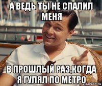 а ведь ты не спалил меня в прошлый раз,когда я гулял по метро